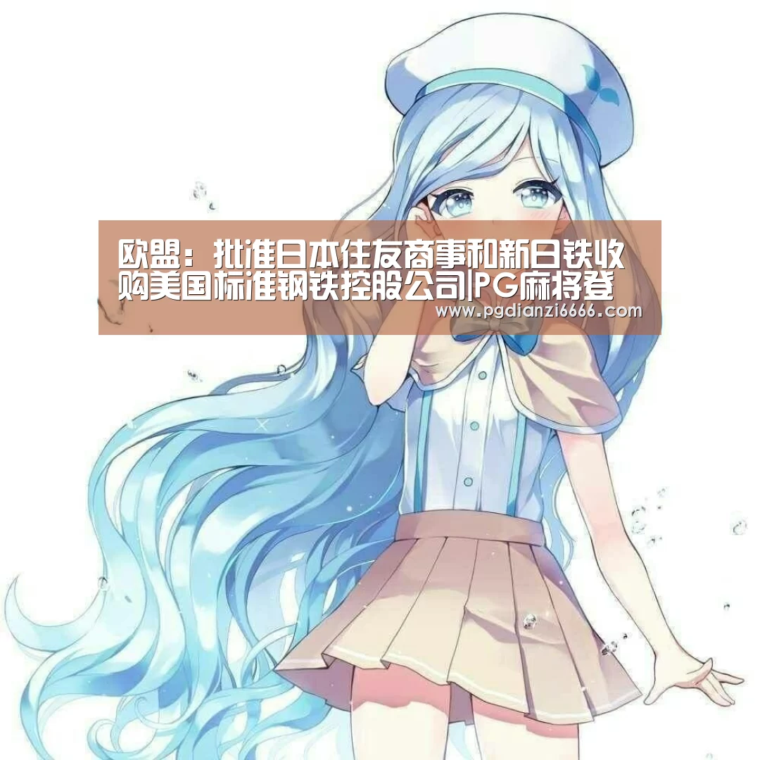 欧盟：批准日本住友商事和新日铁收购美国标准钢铁控股公司|PG